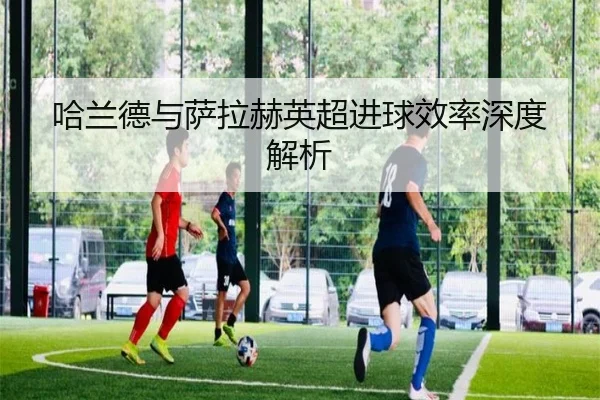 哈兰德与萨拉赫英超进球效率深度解析